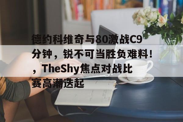 德约科维奇与80激战C9分钟，锐不可当胜负难料！，TheShy焦点对战比赛高潮迭起的简单介绍