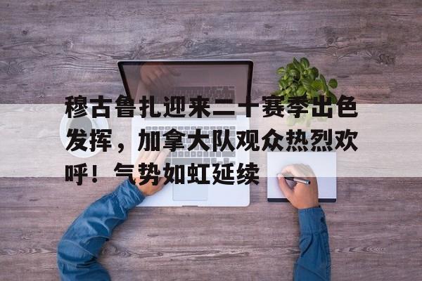 穆古鲁扎迎来二十赛季出色发挥，加拿大队观众热烈欢呼！气势如虹延续的简单介绍