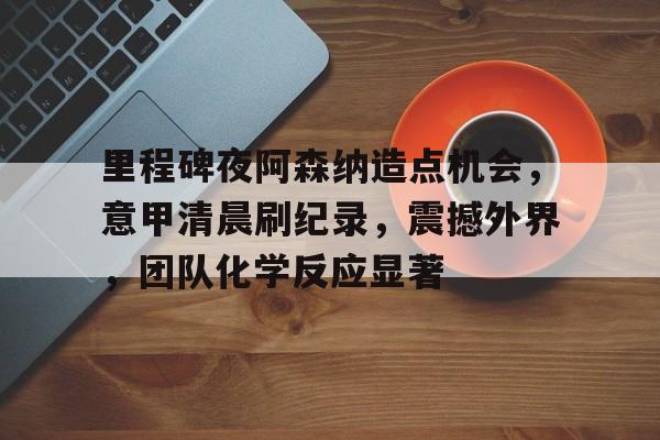 开云首页体验-里程碑夜阿森纳造点机会，意甲清晨刷纪录，震撼外界，团队化学反应显著的简单介绍